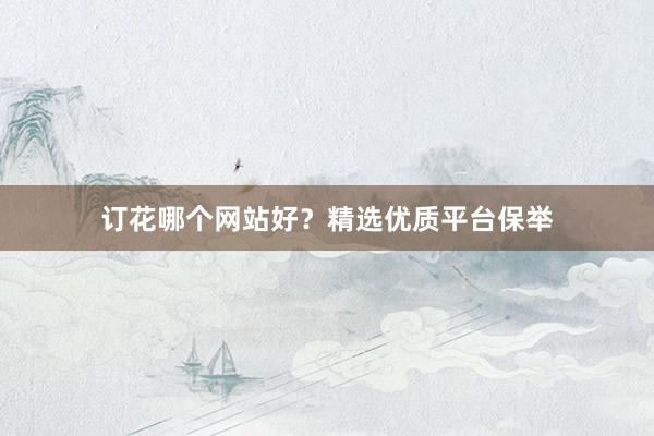 订花哪个网站好？精选优质平台保举