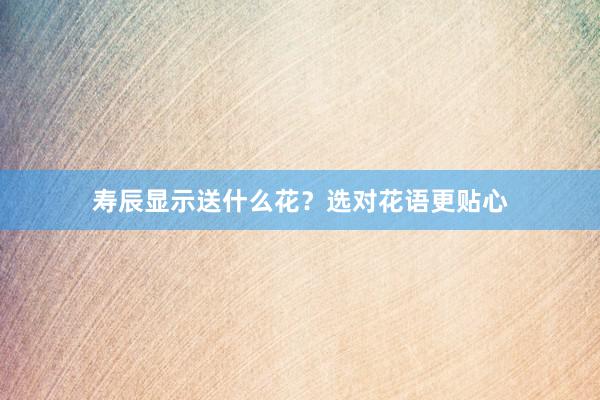 寿辰显示送什么花？选对花语更贴心