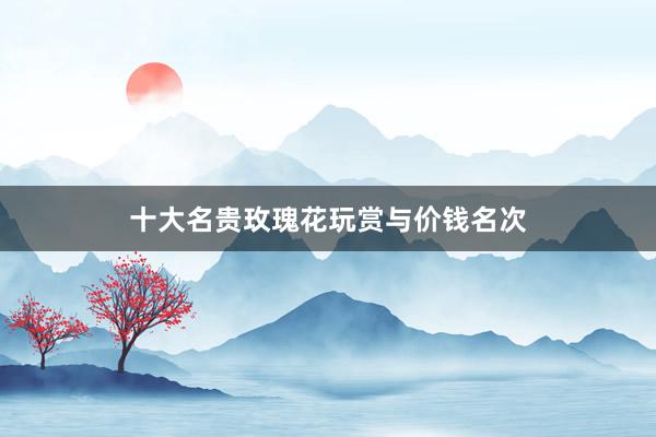 十大名贵玫瑰花玩赏与价钱名次